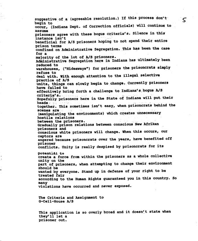 suggestive of a (agreeable resolution.) If this process don’t begin to  occur, (Indiana Dept. of Correction officials) will continus to  silence in this instance isn’t  beneficial for A/S prisoners hoping to not spend their entire prison temms  Confined on Administrative Segregation. This has been the case for a  majority of the lot of A/S prisoners.  Adninistrative Segregation hers in Indiana has ultimately been reduced to  wvarehouses, (“Hideaways”) for prisoners the prisoncrats simply refuse to  deal with. With enough attention to the illegal selective practice of A/S  units, things can slowly begin to change. Currently prisoners have failed to  effoctively bring forth 3 challenge to Indiana’s. bogus A/8 criteria’s.  Hopefully priscners here in the State of Indiana will put their ads  together. This sometimes isn‘t easy, when prisoncrats behind the scenes are  (manipulating the environments) which creates unnecessary hostile relations  between the prisoners.  Gradually prison relations between conscious New Afrikan prisoners and  Conscious white prisoners will change. When this occurs, our captors are  angered because prisoncrats over the years, have benefited off prisoner  Conflicts. Unity is really despised by prisoncrats for its potential to  Create a force from within the prisoners as a whole collective unity on the  part of prisoners, when attempting to change their environment should be  wanted by everyone. Stand up in defense of your right to be treated fair  according to the Human Rights guaranteed you in this country. So many  violations have occurred and never exposed.  The Criteria and Assignment to G-Cell-House A/S  This application is so overly broad and it doesn’t state when they’11 let a prisoner out. 